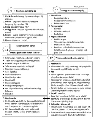 ©yus_iptarius

9

10

Penilaian sumber p&p

1. Kurikulum - bahan yg d guna ssuai dgn obj
plajaran
2. Proses - pngalaman brinteraksi scara
langsung dgn sumber P&P
3. Sikap pelajar trhadap P&P
4. Penggunaan - mudah diguna & blh dibawa k
mana2
5. Kualiti - kualiti paparan yg memuaskn bagi
membantu pnyampaian yg lbh jelas
6. Kos pmbinaan yg rendah
Keberkesanan bahan

11
Kriteria pemilihan bahan sumber
Selaras dgn falsafah pendidikan negara
Tidak bercanggah dgn nilai masyarakat
Releven dengan kurikulum
Selaras dengan prinsip pedagogi
Memberi maklumat terkini
Cost effective
Mudah diperolehi
Mudah digunakan
Mudah alih
Mudah senggara
Pelbagai rangsangan
Dpt diguna berulang kali & dlm situasi yg
brlainan
Fleksibel
5. Mudah Alih
Pastikn alat yg dpilih itu diguna di bilik lain @
tidak, adakah alat tersebut akn diedarkn dr
satu kumpulan kpd kumpulan yg lain
Blh diguna bagi kseluruhan plajaran @
bhagian trtentu sahaja @ dlm keadaan
trtentu

Penggunaan sumber p&p

1. Persediaan
- Persediaan Guru
- Persediaan Persekitaran
- Persediaan Kelas
2. Penyampaian
- Sumber
- Mncatatkan isi-isi
- Perhatian
3. Kegiatan Susulan
- Perbincangan
- Tinjau semula pengalaman pelajar
- Menilai hasil kerja
- Penilaian terhadap bahan sumber
- Catat komen & ulasan – prhatian kpd
guru lain

12

Pmbinaan bahan2 pmbelajaran

1. Ketahanan
Blh dipakai dlm jangka masa yg panjang & blh
diguna utk murid2 blajar sendiri
2. Kos
Bahan yg dbina @ dbeli hndaklah ssuai dgn
kdudukan kwangan skolah
Kberkesanan pngajaran tak trltak kpd mahal
@ murahnya bhan yg diguna. Pnggunaannya
lbh brmkna jika bhan dbina o plajar2 sndiri
Cara ini bukan shj mmupuk daya cipta pelajar
tp blh mnjimatkn bahan2 trpakai
3. Aspek2 teknikal
Ssuai dgn kmudahan b/drjh sama ada blh
dgantung @ dlekat pd dinding @ blh d dirikn
di atas meja @ sbagainya
4. Ketepatan Maklumat
Mnyampaikn mklumat yg tpat kpd plajar, cth
: akhbar, poster, rakaman, rncangn radio/tv
Ktpatn mklumat, pnggunaan warna & ukuran
saiz, cth : hijau utk daun, biru utk langit

 