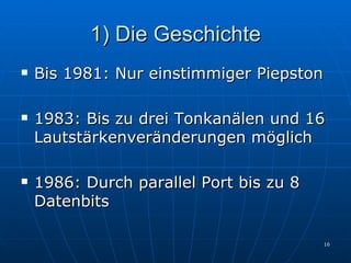 1) Die Geschichte Bis 1981: Nur einstimmiger Piepston 1983: Bis zu drei Tonkanälen und 16 Lautstärkenveränderungen möglich 1986: Durch parallel Port bis zu 8 Datenbits 