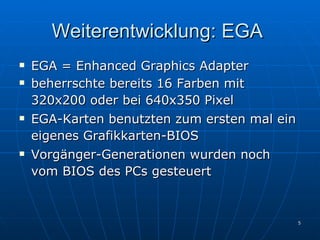 Weiterentwicklung: EGA  EGA = Enhanced Graphics Adapter beherrschte bereits 16 Farben mit 320x200 oder bei 640x350 Pixel   EGA-Karten benutzten zum ersten mal ein eigenes Grafikkarten-BIOS   Vorgänger-Generationen wurden noch vom BIOS des PCs gesteuert   