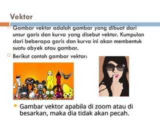 Vektor
 Gambar vektor adalah gambar yang dibuat dari
unsur garis dan kurva yang disebut vektor. Kumpulan
dari beberapa garis dan kurva ini akan membentuk
suatu obyek atau gambar.
 Berikut contoh gambar vektor:
 Gambar vektor apabila di zoom atau di
Gambar vektor apabila di zoom atau di
besarkan, maka dia tidak akan pecah.
besarkan, maka dia tidak akan pecah.
 