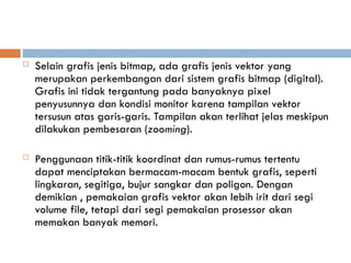  Selain grafis jenis bitmap, ada grafis jenis vektor yang
merupakan perkembangan dari sistem grafis bitmap (digital).
Grafis ini tidak tergantung pada banyaknya pixel
penyusunnya dan kondisi monitor karena tampilan vektor
tersusun atas garis-garis. Tampilan akan terlihat jelas meskipun
dilakukan pembesaran (zooming).
 Penggunaan titik-titik koordinat dan rumus-rumus tertentu
dapat menciptakan bermacam-macam bentuk grafis, seperti
lingkaran, segitiga, bujur sangkar dan poligon. Dengan
demikian , pemakaian grafis vektor akan lebih irit dari segi
volume file, tetapi dari segi pemakaian prosessor akan
memakan banyak memori.
 