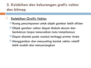 2. Kelebihan dan kekurangan grafis vektor
dan bitmap
 Kelebihan Grafis Vektor
 Ruang penyimpanan untuk objek gambar lebih efisien
 Objek gambar vektor dapat diubah ukuran dan
bentuknya tanpa menurunkan mutu tampilannya
 Dapat dicetak pada resolusi tertinggi printer Anda
 Menggambar dan menyunting bentuk vektor relatif
lebih mudah dan menyenangkan
 