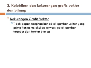  Kekurangan Grafis Vektor
 Tidak dapat menghasilkan objek gambar vektor yang
prima ketika melakukan konversi objek gambar
tersebut dari format bitmap
2. Kelebihan dan kekurangan grafis vektor
dan bitmap
 