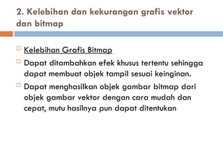  Kelebihan Grafis Bitmap
 Dapat ditambahkan efek khusus tertentu sehingga
dapat membuat objek tampil sesuai keinginan.
 Dapat menghasilkan objek gambar bitmap dari
objek gambar vektor dengan cara mudah dan
cepat, mutu hasilnya pun dapat ditentukan
2. Kelebihan dan kekurangan grafis vektor
dan bitmap
 