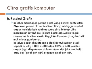 Citra grafis komputer
b. Resolusi Grafik
 Resolusi merupakan jumlah pixel yang dimiliki suatu citra.
Pixel merupakan ciri suatu citra bitmap sehingga resolusi
dapat menjelaskan kualitas suatu citra bitmap. Jika
merupakan atribut asli (belum diproses). Makin tinggi
resolusi suatu citra, makin tinggi kualitasnya, yang berarti
makin luas gambarnya.
Resolusi dapat dinyatakan dalam bentuk jumlah pixel
seperti misalnya 800 x 600 atau 1024 x 768. resolusi
dapat juga dinyatakan dalam satuan dpi (dot per inch)
atau ppi (pixel per inch) ataupun pixel per inch.
 