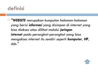 definisi
 "WEBSITE merupakan kumpulan halaman-halaman
yang berisi informasi yang disimpan di internet yang
bisa diakses atau dilihat melalui jaringan
internet pada perangkat-perangkat yang bisa
mengakses internet itu sendiri seperti komputer, HP,
dsb."
 