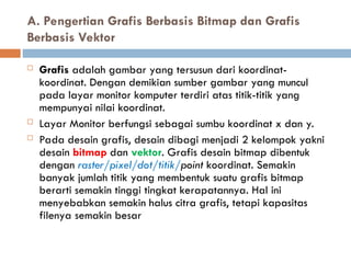 A. Pengertian Grafis Berbasis Bitmap dan Grafis
Berbasis Vektor
 Grafis adalah gambar yang tersusun dari koordinat-
koordinat. Dengan demikian sumber gambar yang muncul
pada layar monitor komputer terdiri atas titik-titik yang
mempunyai nilai koordinat.
 Layar Monitor berfungsi sebagai sumbu koordinat x dan y.
 Pada desain grafis, desain dibagi menjadi 2 kelompok yakni
desain bitmap dan vektor. Grafis desain bitmap dibentuk
dengan raster/pixel/dot/titik/point koordinat. Semakin
banyak jumlah titik yang membentuk suatu grafis bitmap
berarti semakin tinggi tingkat kerapatannya. Hal ini
menyebabkan semakin halus citra grafis, tetapi kapasitas
filenya semakin besar
 
