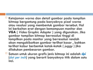  Ketajaman warna dan detail gambar pada tampilan
bitmap bergantung pada banyaknya pixel warna
atau resolusi yang membentuk gambar tersebut. Hal
ini berkaitan erat dengan kemampuan monitor dan
VGA ( Video Graphic Adapter ) yang digunakan. Jika
gambar tampilan bitmap berresolusi tinggi di
tampilkan pada monitor yang berresolusi rendah
akan mengakibatkan gambar terlihat kasar , bahkan
terlihat kabur berbentuk kotak-kotak ( juggy ) jika
dilakukan pembesaran gambar.
 Satuan untuk ukuran grafis jenis bitmap ini adalah dpi
(dot per inch) yang berarti banyaknya titik dalam satu
inci.
 