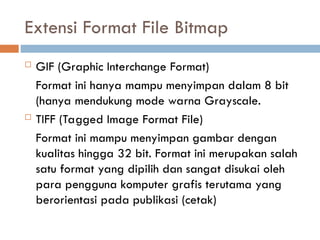  GIF (Graphic Interchange Format)
Format ini hanya mampu menyimpan dalam 8 bit
(hanya mendukung mode warna Grayscale.
 TIFF (Tagged Image Format File)
Format ini mampu menyimpan gambar dengan
kualitas hingga 32 bit. Format ini merupakan salah
satu format yang dipilih dan sangat disukai oleh
para pengguna komputer grafis terutama yang
berorientasi pada publikasi (cetak)
Extensi Format File Bitmap
 