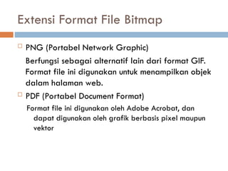  PNG (Portabel Network Graphic)
Berfungsi sebagai alternatif lain dari format GIF.
Format file ini digunakan untuk menampilkan objek
dalam halaman web.
 PDF (Portabel Document Format)
Format file ini digunakan oleh Adobe Acrobat, dan
dapat digunakan oleh grafik berbasis pixel maupun
vektor
Extensi Format File Bitmap
 