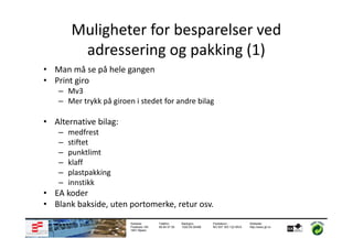 Muligheter for besparelser ved
         adressering og pakking (1)
• Man må se på hele gangen
• Print giro
    – Mv3
    – Mer trykk på giroen i stedet for andre bilag

• Alternative bilag:
    –   medfrest
    –   stiftet
    –   punktlimt
    –   klaff
    –   plastpakking
    –   innstikk
• EA koder
• Blank bakside, uten portomerke, retur osv.
                         Adresse:       Telefon:      Bankgiro:       Foretaksnr.:         Webside:
                         Postboks 183   69 84 57 50   1020.05.05498   NO 937 303 122 MVA   http://www.gf.no
                         1851 Mysen
 