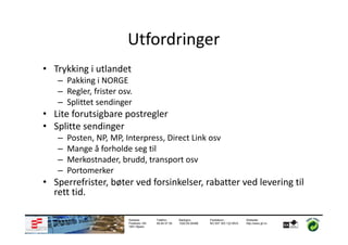 Utfordringer
• Trykking i utlandet
   – Pakking i NORGE
   – Regler, frister osv.
   – Splittet sendinger
• Lite forutsigbare postregler
• Splitte sendinger
   –   Posten, NP, MP, Interpress, Direct Link osv
   –   Mange å forholde seg til
   –   Merkostnader, brudd, transport osv
   –   Portomerker
• Sperrefrister, bøter ved forsinkelser, rabatter ved levering til
  rett tid.

                        Adresse:       Telefon:      Bankgiro:       Foretaksnr.:         Webside:
                        Postboks 183   69 84 57 50   1020.05.05498   NO 937 303 122 MVA   http://www.gf.no
                        1851 Mysen
 