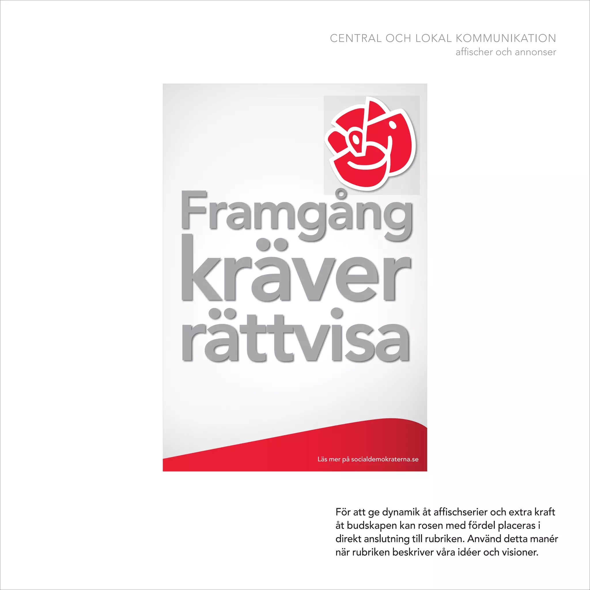 central och lokal kommunikation
                                       affischer och annonser




Framgång
kräver
rättvisa
    Läs mer på socialdemokraterna.se




         För att ge dynamik åt affischserier och extra kraft
         åt budskapen kan rosen med fördel placeras i
         direkt anslutning till rubriken. Använd detta manér
         när rubriken beskriver våra idéer och visioner.
 