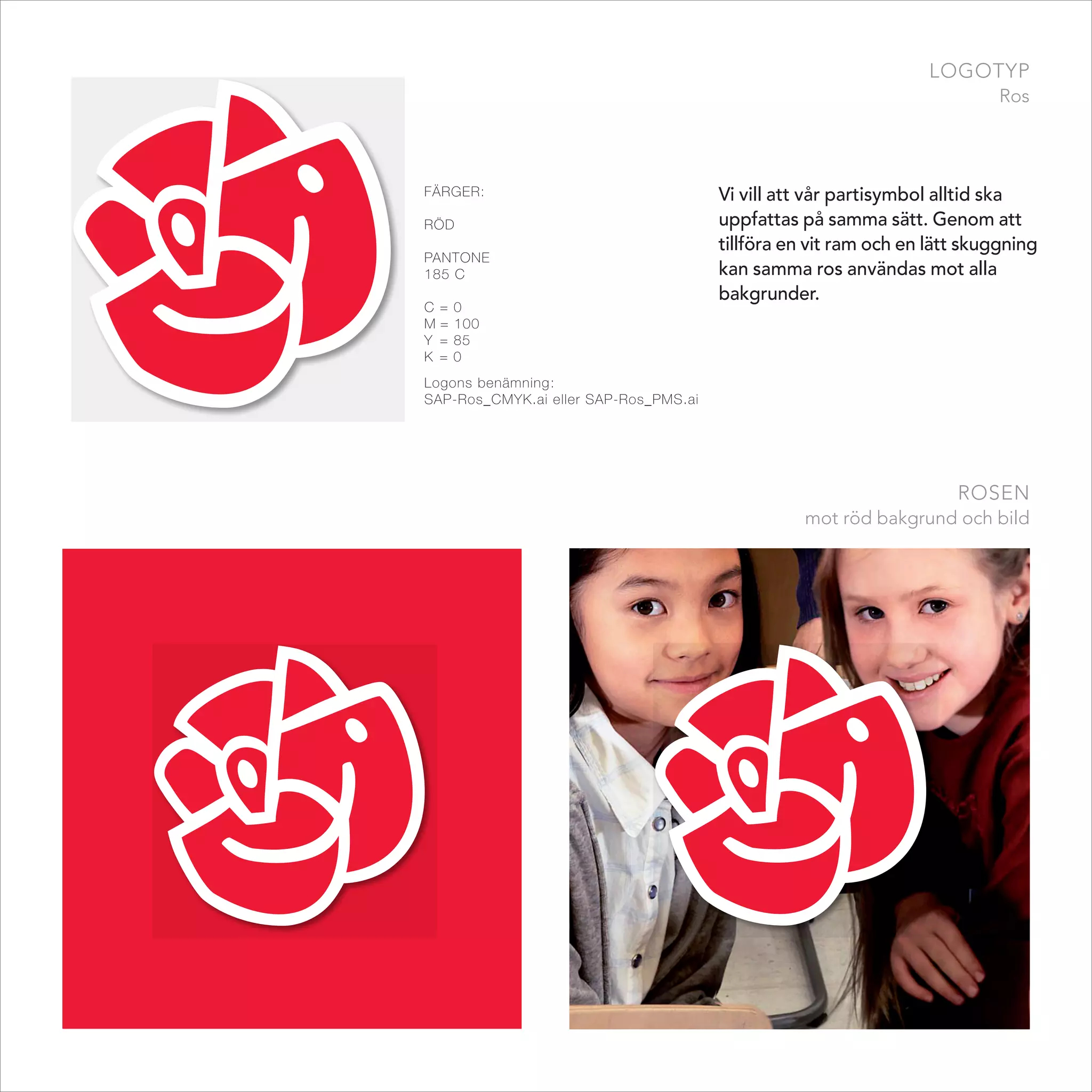 logotyp
                                                                           ros




FäRgER:                                Vi vill att vår partisymbol alltid ska
Röd                                    uppfattas på samma sätt. Genom att
                                       tillföra en vit ram och en lätt skuggning
PAntonE
185 C                                  kan samma ros användas mot alla
                                       bakgrunder.
C =   0
M=    100
Y =   85
K =   0
Logons benämning:
SAP-Ros_CMYK.ai eller SAP-Ros_PMS.ai




                                                                     rosen
                                                  mot röd bakgrund och bild
 