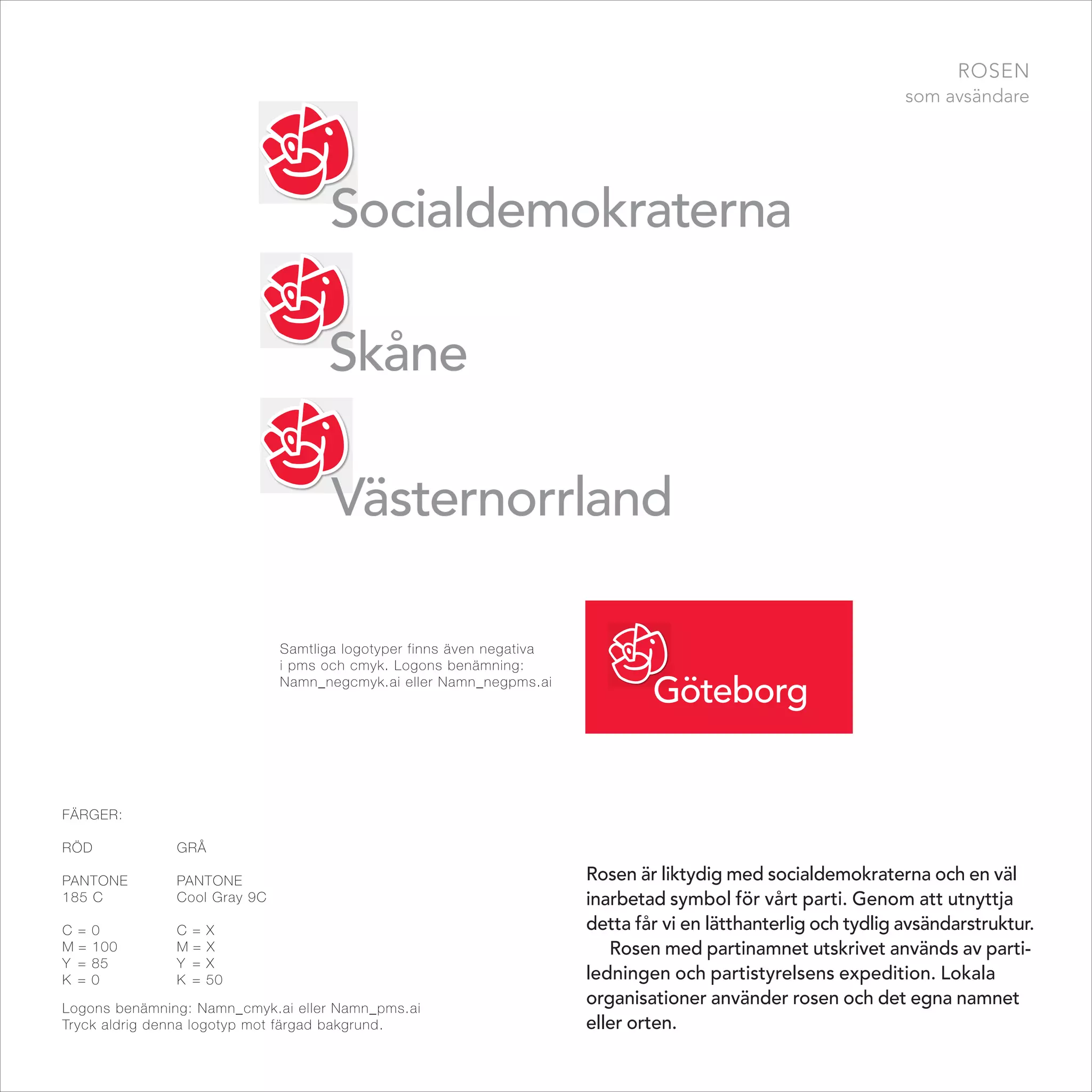 rosen
                                                                                                                som avsändare




                              Samtliga logotyper finns även negativa
                              i pms och cmyk. Logons benämning:
                              namn_negcmyk.ai eller namn_negpms.ai




FäRgER:

Röd            gRå

PAntonE        PAntonE                                                 Rosen är liktydig med socialdemokraterna och en väl
185 C          Cool gray 9C                                            inarbetad symbol för vårt parti. Genom att utnyttja
C =   0        C =   X                                                 detta får vi en lätthanterlig och tydlig avsändarstruktur.
M=    100      M=    X                                                    Rosen med partinamnet utskrivet används av parti-
Y =   85       Y =   X
K =   0        K =   50                                                ledningen och partistyrelsens expedition. Lokala
Logons benämning: namn_cmyk.ai eller namn_pms.ai
                                                                       organisationer använder rosen och det egna namnet
tryck aldrig denna logotyp mot färgad bakgrund.                        eller orten.
 