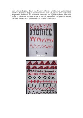 Mais adiante, de posse de um papel mais resistente e sofisticado, o grupo iniciou a 
atividade de criação de puro abastracionismo. Cada um, deveria criar suas barras 
de grafismo, baseados nos exercícios anteriores, nos objetos coletados e em tudo 
o que já havíamos estudado sobre o assunto. Desta vez, os desenhos seriam 
coloridos. Optamos por usar duas cores, o preto e o vermelho. 
 