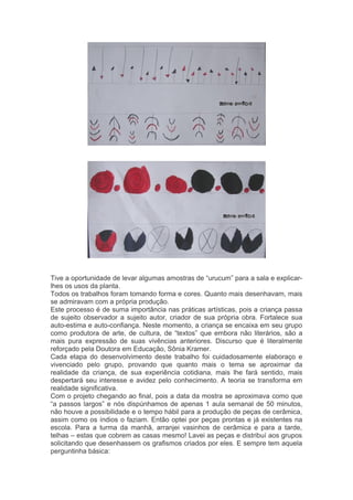 Tive a oportunidade de levar algumas amostras de “urucum” para a sala e explicar-lhes 
os usos da planta. 
Todos os trabalhos foram tomando forma e cores. Quanto mais desenhavam, mais 
se admiravam com a própria produção. 
Este processo é de suma importância nas práticas artísticas, pois a criança passa 
de sujeito observador a sujeito autor, criador de sua própria obra. Fortalece sua 
auto-estima e auto-confiança. Neste momento, a criança se encaixa em seu grupo 
como produtora de arte, de cultura, de “textos” que embora não literários, são a 
mais pura expressão de suas vivências anteriores. Discurso que é literalmente 
reforçado pela Doutora em Educação, Sônia Kramer. 
Cada etapa do desenvolvimento deste trabalho foi cuidadosamente elaboraço e 
vivenciado pelo grupo, provando que quanto mais o tema se aproximar da 
realidade da criança, de sua experiência cotidiana, mais lhe fará sentido, mais 
despertará seu interesse e avidez pelo conhecimento. A teoria se transforma em 
realidade significativa. 
Com o projeto chegando ao final, pois a data da mostra se aproximava como que 
“a passos largos” e nós dispúnhamos de apenas 1 aula semanal de 50 minutos, 
não houve a possibilidade e o tempo hábil para a produção de peças de cerâmica, 
assim como os índios o faziam. Então optei por peças prontas e já existentes na 
escola. Para a turma da manhã, arranjei vasinhos de cerâmica e para a tarde, 
telhas – estas que cobrem as casas mesmo! Lavei as peças e distribuí aos grupos 
solicitando que desenhassem os grafismos criados por eles. E sempre tem aquela 
perguntinha básica: 
 