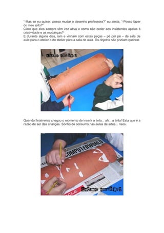 “-Mas se eu quiser, posso mudar o desenho professora?” ou ainda, “-Posso fazer 
do meu jeito?” 
Claro que eles sempre têm voz ativa e como não ceder aos insistentes apelos à 
criatividade e as mudanças? 
E durante alguns dias, iam e vinham com estas peças – pé por pé – da sala de 
aula para o atelier e do atelier para a sala de aula. Os objetos não podiam quebrar. 
Quando finalmente chegou o momento de inserir a tinta... ah... a tinta! Esta que é a 
razão de ser das crianças. Sonho de consumo nas aulas de artes... risos. 
 