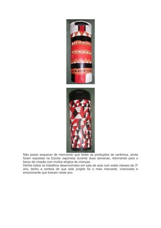 Não posso esquecer de mencionar que todas as produções de cerâmica, ainda 
foram expostas na Escola Japonesa durante duas semanas, retornando para o 
berço de criação com muitos elogios às crianças. 
Dentre todos os trabalhos desenvolvidos em sala de aula com estas classes de 3º 
ano, tenho a certeza de que este projeto foi o mais marcante, vivenciado e 
emocionante que tiveram neste ano. 
 