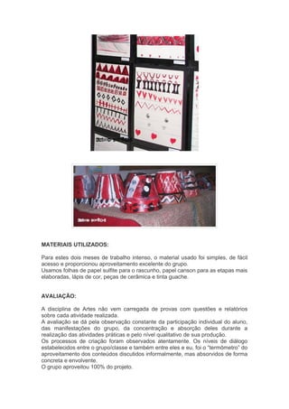 MATERIAIS UTILIZADOS: 
Para estes dois meses de trabalho intenso, o material usado foi simples, de fácil 
acesso e proporcionou aproveitamento excelente do grupo. 
Usamos folhas de papel sulfite para o rascunho, papel canson para as etapas mais 
elaboradas, lápis de cor, peças de cerâmica e tinta guache. 
AVALIAÇÃO: 
A disciplina de Artes não vem carregada de provas com questões e relatórios 
sobre cada atividade realizada. 
A avaliação se dá pela observação constante da participação individual do aluno, 
das manifestações do grupo, da concentração e absorção deles durante a 
realização das atividades práticas e pelo nível qualitativo de sua produção. 
Os processos de criação foram observados atentamente. Os níveis de diálogo 
estabelecidos entre o grupo/classe e também entre eles e eu, foi o “termômetro” do 
aproveitamento dos conteúdos discutidos informalmente, mas absorvidos de forma 
concreta e envolvente. 
O grupo aproveitou 100% do projeto. 
 