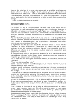 Isso se deu pelo fato de o tema estar relacionado a conteúdos anteriores que 
deram subsídios prévios e condições às crianças de opinarem, argumentarem e 
formularem suas conclusões. O fato de abordarmos constantemente os hábitos da 
criança indígena despertou muito interesse. Foi como se observassem a vida de 
outros iguais a eles, de mesma faixa etária, ou seja, fez parte do universo real da 
criança. 
O saldo foi positivo em todos os aspectos. 
CONSIDERAÇÕES FINAIS: 
Um projeto traz em si, compartimentos “secretos” que muitas vezes só são 
descobertos no meio do processo ou quase no final. Em algumas situações, o 
educador é forçado a mudar a rota dos “vagões” para que o trem não descarrile. 
Pode ser uma “caixinha de surpresas” e a todo instante, as descobertas coletivas 
se fazem presentes, trazendo novas informações sobre os rumos que este deve 
seguir. 
No caso deste Projeto sobre Grafismo Indígena, embora o ponto de partida tenha 
sido um conteúdo apresentado dentro do material didático adotado pelo Colégio, 
deu margem a desdobramentos que possibilitaram discussões pertinentes, 
importantes, prementes e significativas. 
É importante ressaltar que este projeto foi idealizado antes de iniciar, não foi 
crescendo e sendo acrescentado com etapas na medida em que o grupo 
avançava. O que deu vazão aos constantes diálogos e que possibilitou uma “cara” 
diferente aos estudos foi o viés social e cultural claramente apresentado pelo 
próprio tema abordado. 
À medida que as crianças percebiam as semelhanças e as diferenças entre as 
comunidades indígenas e eles, foram sendo criadas correntes de perguntas e 
respostas que resultaram em conhecimento. 
Por se tratar de uma abordagem inicialmente artística, a curiosidade primeira das 
crianças é: 
“Tia, o que nós vamos fazer hoje?” 
Como o assunto foi sendo revelado aos poucos, a aura de mistério envolveu e 
prendeu a atenção deles até o fim. 
Instigar o oculto, o diferente, o mistério, as descobertas, a fantasia contraposta à 
realidade. O mito e o real. Um “prato cheio” para a fome de conhecimento natural 
das crianças. 
Conteúdo que se preso somente às questões artísticas, teria um fim em si mesmo 
e seria mais uma produção artesanal. Tornou-se Arte pura quando teve agregado 
a ele, significados culturais, temas humanos, temas reais, vida real, vida social, 
identidade cultural. 
Trabalhos como este que amarram todas as possibilidades de discussão, trazendo 
à tona os anseios dos alunos e atendendo às suas necessidades auxiliam em 
mudanças de atitude frente ao outro, frente à família e ao grupo social onde está 
inserida. 
Pois a criança se dá conta de que é única, é diferente das outras, ao mesmo 
tempo é igual, mas suas origens são diferentes, no entanto nasceu no mesmo país 
que as demais. Percebido sob este olhar, podemos afirmar que é “louco” pensar 
sobre todos estes aspectos ao mesmo tempo. 
Mas esquecemos da imensa capacidade da criança de absorver o todo, antes de 
“fatiar” para deglutir. A criança observa o doce inteiro, ela o deseja inteiro, só para 
ela. E somente quando o tem em suas mãos é capaz de perceber que pode e deve 
dividi-lo com os demais. 
 
