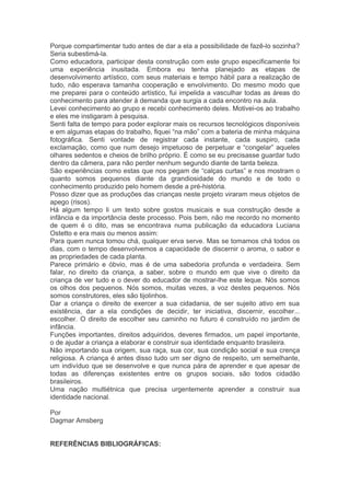 Porque compartimentar tudo antes de dar a ela a possibilidade de fazê-lo sozinha? 
Seria subestimá-la. 
Como educadora, participar desta construção com este grupo especificamente foi 
uma experiência inusitada. Embora eu tenha planejado as etapas de 
desenvolvimento artístico, com seus materiais e tempo hábil para a realização de 
tudo, não esperava tamanha cooperação e envolvimento. Do mesmo modo que 
me preparei para o conteúdo artístico, fui impelida a vasculhar todas as áreas do 
conhecimento para atender à demanda que surgia a cada encontro na aula. 
Levei conhecimento ao grupo e recebi conhecimento deles. Motivei-os ao trabalho 
e eles me instigaram à pesquisa. 
Senti falta de tempo para poder explorar mais os recursos tecnológicos disponíveis 
e em algumas etapas do trabalho, fiquei “na mão” com a bateria de minha máquina 
fotográfica. Senti vontade de registrar cada instante, cada suspiro, cada 
exclamação, como que num desejo impetuoso de perpetuar e “congelar” aqueles 
olhares sedentos e cheios de brilho próprio. É como se eu precisasse guardar tudo 
dentro da câmera, para não perder nenhum segundo diante de tanta beleza. 
São experiências como estas que nos pegam de “calças curtas” e nos mostram o 
quanto somos pequenos diante da grandiosidade do mundo e de todo o 
conhecimento produzido pelo homem desde a pré-história. 
Posso dizer que as produções das crianças neste projeto viraram meus objetos de 
apego (risos). 
Há algum tempo li um texto sobre gostos musicais e sua construção desde a 
infância e da importância deste processo. Pois bem, não me recordo no momento 
de quem é o dito, mas se encontrava numa publicação da educadora Luciana 
Ostetto e era mais ou menos assim: 
Para quem nunca tomou chá, qualquer erva serve. Mas se tomamos chá todos os 
dias, com o tempo desenvolvemos a capacidade de discernir o aroma, o sabor e 
as propriedades de cada planta. 
Parece primário e óbvio, mas é de uma sabedoria profunda e verdadeira. Sem 
falar, no direito da criança, a saber, sobre o mundo em que vive o direito da 
criança de ver tudo e o dever do educador de mostrar-lhe este leque. Nós somos 
os olhos dos pequenos. Nós somos, muitas vezes, a voz destes pequenos. Nós 
somos construtores, eles são tijolinhos. 
Dar a criança o direito de exercer a sua cidadania, de ser sujeito ativo em sua 
existência, dar a ela condições de decidir, ter iniciativa, discernir, escolher... 
escolher. O direito de escolher seu caminho no futuro é construído no jardim de 
infância. 
Funções importantes, direitos adquiridos, deveres firmados, um papel importante, 
o de ajudar a criança a elaborar e construir sua identidade enquanto brasileira. 
Não importando sua origem, sua raça, sua cor, sua condição social e sua crença 
religiosa. A criança é antes disso tudo um ser digno de respeito, um semelhante, 
um indivíduo que se desenvolve e que nunca pára de aprender e que apesar de 
todas as diferenças existentes entre os grupos sociais, são todos cidadão 
brasileiros. 
Uma nação multiétnica que precisa urgentemente aprender a construir sua 
identidade nacional. 
Por 
Dagmar Amsberg 
REFERÊNCIAS BIBLIOGRÁFICAS: 
 