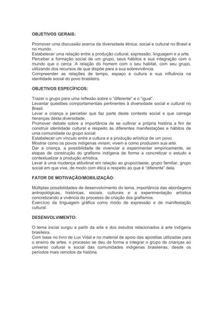OBJETIVOS GERAIS: 
Promover uma discussão acerca da diversidade étnica, social e cultural no Brasil e 
no mundo. 
Estabelecer uma relação entre a produção cultural, expressão, linguagem e a arte. 
Perceber a formação social de um grupo, seus hábitos e sua integração com o 
mundo que o cerca. A relação do homem com o seu habitat, com seu grupo, 
utilizando dos recursos de que dispõe para a sua sobrevivência. 
Compreender as relações de tempo, espaço e cultura e sua influência na 
identidade social do povo brasileiro. 
OBJETIVOS ESPECÍFICOS: 
Trazer o grupo para uma reflexão sobre o “diferente” e o “igual”. 
Levantar questões comportamentais pertinentes à diversidade social e cultural no 
Brasil. 
Levar a criança a perceber que faz parte deste contexto social e que carrega 
heranças desta diversidade. 
Promover debate sobre a importância de se cultivar a própria história a fim de 
construir identidade cultural e respeito às diferentes manifestações e hábitos de 
uma comunidade ou grupo social. 
Estabelecer um vínculo entre a cultura e a produção artística de um povo. 
Mostrar como os povos indígenas viviam, vivem e como produzem sua arte. 
Dar a criança, a possibilidade de vivenciar e experimentar empiricamente, as 
etapas de construção do grafismo indígena de forma a concretizar o estudo e 
contextualizar a produção artística. 
Levar à uma mudança atitudinal em relação ao grupo/classe, grupo familiar, grupo 
social em que vive, de modo com ética e respeito ao que é “diferente” dela. 
FATOR DE MOTIVAÇÃO/MOBILIZAÇÃO: 
Múltiplas possibilidades de desenvolvimento do tema, importância das abordagens 
antropológicas, históricas, sociais, culturais e a experimentação artística 
concretizando a vivência do processo de criação dos grafismos. 
Exercício da linguagem gráfica como modo de expressão e de manifestação 
cultural. 
DESENVOLVIMENTO: 
O tema inicial surgiu a partir da arte e dos estudos relacionados à arte indígena 
brasileira. 
Com base no livro de Lux Vidal e no material de apoio das apostilas utilizadas para 
o ensino de artes, o processo se deu de forma a integrar o grupo de crianças ao 
universo cultural e social das comunidades indígenas brasileiras, desde os 
períodos mais remotos da história. 
 