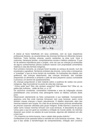 A classe já havia trabalhado em seus conteúdos, com as suas respectivas 
professoras titulares, as características das diversas famílias em diferentes tempos 
históricos. Tanto famílias urbanas, quanto residentes na área rural. Usos e 
costumes, hierarquia familiar, comportamentos sociais e hábitos cotidianos. O que 
foi de estrema importância para o projeto, uma vez que as crianças já acrescidas 
de alguns conhecimentos prévios puderam exercer com propriedade comentários 
relativos à vida das famílias indígenas. 
Num primeiro momento, as crianças foram levadas ao campus da escola, num dia 
ensolarado e agradável. Sentamos embaixo das árvores, numa roda e começamos 
a “investigar” o que os livros trariam de novidades. As ilustrações dos objetos, dos 
grafismos, das crianças desenhando, das crianças brincando, das mamães 
preparando os alimentos e pintando a pele de seus pequenos causou curiosidade 
e provocou um dominó de questionamentos. 
As crianças perguntavam a todo instante sobre a ausência de vestes nos povos 
indígenas. Algo inconcebível no ponto de vista das crianças. 
“-Como pode isso? Eles não sentiam vergonha? Não sentiam frio? Olha só, os 
peitos das mulheres... estão de fora, ui, ui, ui!” 
Os cochichos constantes, comentários insistentes e ares de indignação visíveis 
possibilitaram uma conversa mais abrangente sobre os hábitos culturais deste 
povo. 
Observavam atentamente as fotos comparando à sua realidade. Curiosamente 
apareceu uma foto onde meninas brincavam com suas bonecas, assim como 
também nossas crianças o fazem naturalmente. O detalhe observado, além das 
meninas estarem sem roupas, foi o fato de as bonecas terem pinturas semelhantes 
às pinturas corporais utilizadas pelo grupo indígena. Então fizemos o exercício de 
saber como nossas meninas brincam com suas bonecas. A descoberta do grupo 
rumou para o que em geral se considera a imitação do mundo adulto. As meninas 
disseram que cortam os cabelos de suas bonecas, algumas até relataram em alto 
e bom tom: 
“-Fiz chapinha na minha boneca, mas o cabelo dela grudou todinho.” 
Confessaram já ter passado batom e esmalte em suas bonecas novinhas... Mas, o 
que é isso senão a transformação de comportamentos, imitação dom universo 
 