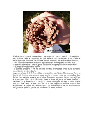 Cada criança juntou o que podia e o que mais lhe chamou atenção. Já na coleta, 
procuravam traços e desenhos em seus objetos. Alguns enchiam suas blusas e 
seus bolsos de folhinhas, pedrinhas e pinhas, temendo perder tudo pelo caminho. 
Tudo foi acomodado em uma caixa e guardado no atelier para a próxima aula... 
A semana demorava a passar, pelos corredores me perguntavam o tempo todo: 
“-Quando teremos aula de novo?” 
E quando chegava o dia, os olhares atentos, silenciosos, mas muito curiosos 
aguardavam a ordem do dia. 
A primeira fase do trabalho prático fora recolher os objetos. Na segunda fase, a 
tarefa foi observar atentamente cada objeto e buscar neles as expressões das 
linhas, das texturas, relevos, superfícies, desenhos, possíveis formas geométricas 
e suas cores. Num papel, deveriam esboçar seus primeiros traços de grafismo, 
sem preocupação de espaço, tamanho, nem com relação ao uso do papel. Cada 
um em sua mesa olhava bem de perto seu objeto e tentava arrancar-lhe 
expressões. No papel, os traços surgiam. Foi maravilhoso observar o nascimento 
do grafismo, genuíno, puro e em sua essência pelas crianças. 
 