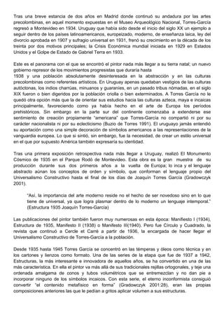 Tras una breve estancia de dos años en Madrid donde continuó su andadura por las artes
precolombinas, en aquel momento expuestas en el Museo Arqueológico Nacional, Torres-García
regresó a Montevideo en 1934. Uruguay que había sido desde el inicio del siglo XX un ejemplo a
seguir dentro de los países latinoamericanos, europeizado, moderno, de enseñanza laica, ley del
divorcio aprobada en 1907 y sufragio universal en 1931, frenó su crecimiento en la década de los
treinta por dos motivos principales; la Crisis Económica mundial iniciada en 1929 en Estados
Unidos y el Golpe de Estado de Gabriel Terra en 1933.

Este es el panorama con el que se encontró el pintor nada más llegar a su tierra natal; un nuevo
gobierno represor de los movimientos progresistas que duraría hasta
1938 y una población absolutamente desinteresada en la abstracción y en las culturas
precolombinas como referentes artísticos. En Uruguay apenas quedaban vestigios de las culturas
autóctonas, los indios charrúas, minuanos y guaraníes, en un pasado tribus nómadas, en el siglo
XIX fueron o bien digeridos por la población criolla o bien exterminados. A Torres García no le
quedó otra opción más que la de orientar sus estudios hacia las culturas azteca, maya e incaicas
principalmente, favoreciendo como ya había hecho en el arte de Europa los períodos
prehistóricos. Sin embargo en la parte sur del continente comenzaba a extenderse ese
sentimiento de creación propiamente “americana” que Torres-García no compartió ni por su
carácter nacionalista ni por su eclecticismo (Buzio de Torres 1991). El uruguayo jamás entendió
su aportación como una simple decoración de símbolos americanos a las representaciones de la
vanguardia europea. Lo que si sintió, sin embargo, fue la necesidad, de crear un estilo universal
en el que por supuesto América también expresaría su identidad.

Tras una primera exposición retrospectiva nada más llegar a Uruguay, realizó El Monumento
Cósmico de 1935 en el Parque Rodó de Montevideo. Esta obra es la gran muestra de su
producción durante sus dos primeros años a la vuelta de Europa; lo inca y el lenguaje
abstracto aúnan los conceptos de orden y símbolo, que conforman el lenguaje propio del
Universalismo Constructivo hasta el final de los días de Joaquín Torres García (Gradowczyk
2001).

       “Así, la importancia del arte moderno reside no el hecho de ser novedoso sino en lo que
       tiene de universal, ya que logra plasmar dentro de lo moderno un lenguaje intemporal.”
       (Estructura 1935 Joaquín Torres-García)

Las publicaciones del pintor también fueron muy numerosas en esta época: Manifiesto I (1934),
Estructura de 1935, Manifesto II (1938) o Manifesto III(1940). Pero fue Círculo y Cuadrado, la
revista que continuó a Cercle et Carré a partir de 1936, la encargada de hacer llegar el
Universalismo Constructivo de Torres-García a la población.

Desde 1935 hasta 1945 Torres García se concentró en las témperas y óleos como técnica y en
los cartones y lienzos como formato. Una de las series de la etapa que fue de 1937 a 1942,
Estructuras, la más interesante e innovadora de aquellos años, se ha convertido en una de las
más característica. En ella el pintor va más allá de sus tradicionales rejillas ortogonales, y teje una
ordenada amalgama de conos y tubos volumétricos que se entremezclan y no dan pie a
incorporar ninguno de los símbolos incaicos. Con esta serie, el eterno inconformista consiguió
convertir “el contenido metafísico en forma” (Gradowczyk 2001:28), eran las propias
composiciones anteriores las que le pedían a gritos aplicar volumen a sus estructuras.
 