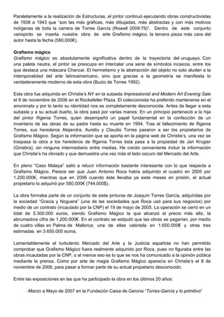 Paralelamente a la realización de Estructuras, el pintor continuó ejecutando obras constructivistas
de 1938 a 1943 que “son las más gráficas, más dibujadas, más abstractas y con más motivos
indígenas de toda la carrera de Torres García (Rowell 2009:79)”. Dentro de este conjunto
variopinto se inserta nuestra obra de arte Grafismo mágico, la tercera pieza más cara del
autor hasta la fecha (580,000€).

Grafismo mágico
Grafismo mágico es absolutamente significativa dentro de la trayectoria del uruguayo. Con
una paleta neutra, el pintor se preocupa en intercalar una serie de símbolos incaicos, entre los
que destaca una máscara Chancai. El hermetismo y la abstracción del objeto no solo aluden a la
intemporalidad del arte latinoamericano, sino que gracias a la geometría se manifiesta lo
verdaderamente moderno de esta obra (Buzio de Torres 1992).

Esta obra fue adquirida en Christie’s NY en la subasta Impressionist and Modern Art Evening Sale
el 8 de noviembre de 2006 en el Rockefeller Plaza. El coleccionista ha preferido mantenerse en el
anonimato y por lo tanto su identidad nos es completamente desconocida. Antes de llegar a esta
subasta y a su actual dueño, la obra pasó por varias manos: En un principio perteneció a la hija
del pintor Ifigenia Torres, quien desempeñó un papel fundamental en la confección de un
inventario de las obras de su padre hasta su muerte en 1994. Tras el fallecimiento de Ifigenia
Torres, sus herederos Alejandra, Aurelio y Claudio Torres pasaron a ser los propietarios de
Grafismo Mágico. Según la información que se aporta en la página web de Christie’s, una vez se
traspasa la obra a los herederos de Ifigenia Torres ésta pasa a la propiedad de Jan Krugier
(Ginebra), sin ninguna intermediario entre medias. He creído conveniente incluir la información
que Christie’s ha obviado y que demuestra una vez más el lado oscuro del Mercado del Arte.

En pleno “Caso Malaya” salió a relucir información bastante interesante con lo que respecta a
Grafismo Mágico. Parece ser que Juan Antonio Roca había adquirido el cuadro en 2005 por
1.200.000€, mientras que en 2006 cuando éste llevaba ya siete meses en prisión, el actual
propietario lo adquirió por 580,000€ (744,000$).

La obra formaba parte de un conjunto de siete pinturas de Joaquín Torres García, adquiridas por
la sociedad “Gracia y Noguera” (una de las sociedades que Roca usó para sus negocios) por
medio de un contrato (incautado por la CNP) el 19 de mayo de 2005. La operación se cerró en un
total de 5.300.000 euros, siendo Grafismo Mágico la que alcanzó el precio más alto, la
abrumadora cifra de 1.200.000€. En el contrato se estipuló que las obras se pagarían, por medio
de cuatro villas en Palma de Mallorca; una de ellas valorada en 1.650.000€ y otras tres
estimadas en 3.650.000 euros.

Lamentablemente el turbulento Mercado del Arte y la Justicia española no han permitido
comprobar que Grafismo Mágico fuera realmente adquirido por Roca, pues no figuraba entre las
obras incautadas por la CNP, o al menos eso es lo que se nos ha comunicado a la opinión pública
mediante la prensa. Como por arte de magia Grafismo Mágico aparecía en Christie’s el 8 de
noviembre de 2006, para pasar a formar parte de su actual propietario desconocido.

Entre las exposiciones en las que ha participado la obra en los últimos 20 años:

      -Marzo a Mayo de 2007 en la Fundación Caixa de Gerona “Torres-García y lo primitivo”
 