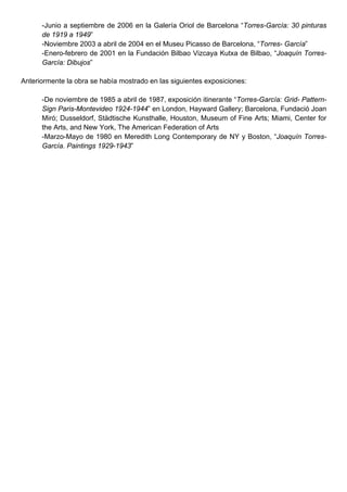 -Junio a septiembre de 2006 en la Galería Oriol de Barcelona “Torres-García: 30 pinturas
      de 1919 a 1949”
      -Noviembre 2003 a abril de 2004 en el Museu Picasso de Barcelona, “Torres- García”
      -Enero-febrero de 2001 en la Fundación Bilbao Vizcaya Kutxa de Bilbao, “Joaquín Torres-
      García: Dibujos”

Anteriormente la obra se había mostrado en las siguientes exposiciones:

      -De noviembre de 1985 a abril de 1987, exposición itinerante “Torres-García: Grid- Pattern-
      Sign Paris-Montevideo 1924-1944” en London, Hayward Gallery; Barcelona, Fundació Joan
      Miró; Dusseldorf, Städtische Kunsthalle, Houston, Museum of Fine Arts; Miami, Center for
      the Arts, and New York, The American Federation of Arts
      -Marzo-Mayo de 1980 en Meredith Long Contemporary de NY y Boston, “Joaquín Torres-
      García. Paintings 1929-1943”
 