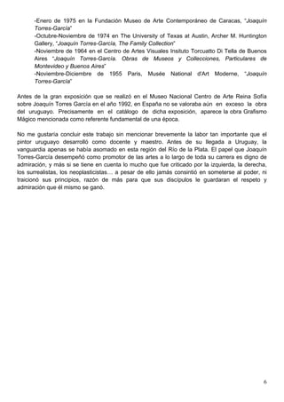 -Enero de 1975 en la Fundación Museo de Arte Contemporáneo de Caracas, “Joaquín
      Torres-García”
      -Octubre-Noviembre de 1974 en The University of Texas at Austin, Archer M. Huntington
      Gallery, “Joaquín Torres-García, The Family Collection”
      -Noviembre de 1964 en el Centro de Artes Visuales Insituto Torcuatto Di Tella de Buenos
      Aires “Joaquín Torres-García. Obras de Museos y Collecciones, Particulares de
      Montevideo y Buenos Aires”
      -Noviembre-Diciembre de 1955 Paris, Musée National d'Art Moderne, “Joaquín
      Torres-García”

Antes de la gran exposición que se realizó en el Museo Nacional Centro de Arte Reina Sofía
sobre Joaquín Torres García en el año 1992, en España no se valoraba aún en exceso la obra
del uruguayo. Precisamente en el catálogo de dicha exposición, aparece la obra Grafismo
Mágico mencionada como referente fundamental de una época.

No me gustaría concluir este trabajo sin mencionar brevemente la labor tan importante que el
pintor uruguayo desarrolló como docente y maestro. Antes de su llegada a Uruguay, la
vanguardia apenas se había asomado en esta región del Río de la Plata. El papel que Joaquín
Torres-García desempeñó como promotor de las artes a lo largo de toda su carrera es digno de
admiración, y más si se tiene en cuenta lo mucho que fue criticado por la izquierda, la derecha,
los surrealistas, los neoplasticistas… a pesar de ello jamás consintió en someterse al poder, ni
traicionó sus principios, razón de más para que sus discípulos le guardaran el respeto y
admiración que él mismo se ganó.




                                                                                              6
 