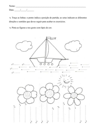 Nome: ______________________________________________________________
Data: _____/_____/______


 Traça as linhas: o ponto indica a posição de partida; as setas indicam as diferentes
direções e sentidos que deves seguir para acabar os exercícios.

 Pinta as figuras a teu gosto com lápis de cor.
 