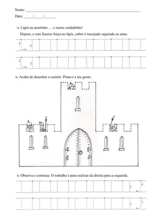 Nome: ______________________________________________________________
Data: _____/_____/______


 Lápis no pontinho … e muito cuidadinho!
   Depois, e sem fazeres força no lápis, cobre o tracejado seguindo as setas.




 Acaba de desenhar o castelo. Pinta-o a teu gosto.




 Observa e continua. O trabalho é para realizar da direita para a esquerda.
 