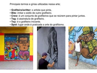 Principais termos e gírias utilizadas nessa arte;  •  Grafiteiro/writter:  o artista que pinta.  • Bite:  imitar o estilo de outro grafiteiro.  •  Crew:  é um conjunto de grafiteiros que se reúnem para pintar juntos.  •  Tag:  é assinatura de grafiteiro.  •  Toy:  é o grafiteiro iniciante.  •  Spot:  lugar onde é praticada a arte do grafitismo.  