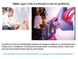 O grafite é forma de manifestação artística em espaços públicos e é considerada por muitos como vandalismo. O preconceito ainda existe, os artistas sofrem muito e por isso há muito tempo tentam fugir do preconceito.  •  Spot:  lugar onde é praticada a arte do grafitismo. http://entretenimento.uol.com.br/album/grafite_na_pompeia_2010_album.jhtm#fotoNav=61 