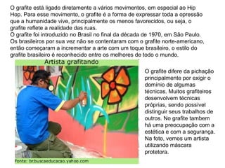 O grafite está ligado diretamente a vários movimentos, em especial ao Hip Hop. Para esse movimento, o grafite é a forma de expressar toda a opressão que a humanidade vive, principalmente os menos favorecidos, ou seja, o grafite reflete a realidade das ruas.  O grafite foi introduzido no Brasil no final da década de 1970, em São Paulo. Os brasileiros por sua vez não se contentaram com o grafite norte-americano, então começaram a incrementar a arte com um toque brasileiro, o estilo do grafite brasileiro é reconhecido entre os melhores de todo o mundo.  O grafite difere da pichação principalmente por exigir o domínio de algumas técnicas. Muitos grafiteiros desenvolvem técnicas próprias, sendo possível distinguir seus trabalhos de outros. No grafite tambem há uma preocupação com a estética e com a segurança. Na foto, vemos um artista utilizando máscara protetora.  