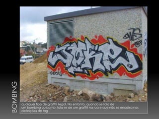 qualquer tipo de graffiti ilegal. No entanto, quando se fala de
um bombing ou bomb, fala-se de um graffiti na rua e que não se encaixa nas
definições de tag
 