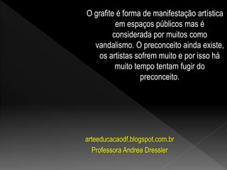 O grafite é forma de manifestação artística
em espaços públicos mas é
considerada por muitos como
vandalismo. O preconceito ainda existe,
os artistas sofrem muito e por isso há
muito tempo tentam fugir do
preconceito.
arteeducacaodf.blogspot.com.br
Professora Andrea Dressler
 