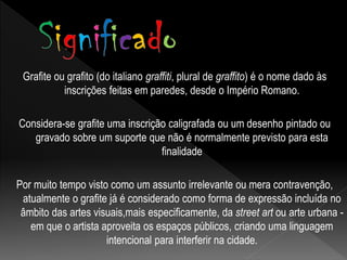 Grafite ou grafito (do italiano graffiti, plural de graffito) é o nome dado às
inscrições feitas em paredes, desde o Império Romano.
Considera-se grafite uma inscrição caligrafada ou um desenho pintado ou
gravado sobre um suporte que não é normalmente previsto para esta
finalidade
Por muito tempo visto como um assunto irrelevante ou mera contravenção,
atualmente o grafite já é considerado como forma de expressão incluída no
âmbito das artes visuais,mais especificamente, da street art ou arte urbana -
em que o artista aproveita os espaços públicos, criando uma linguagem
intencional para interferir na cidade.
 