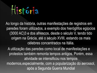 Ao longo da história, outras manifestações de registros em
paredes foram utilizados, a exemplo dos hieróglifos egípcios
(3000 AC)3 e dos afrescos, desde o século V, tendo tido
origem na Grécia, até o século XVIII, estando os mais
célebres concentrados na Itália.
A utilização das paredes como local de manifestações e
protestos também remonta tempos antigos. Porém, essa
atividade se intensificou nos tempos
modernos,especialmente, com a popularização do aerossol,
após a Segunda Guerra Mundial
 
