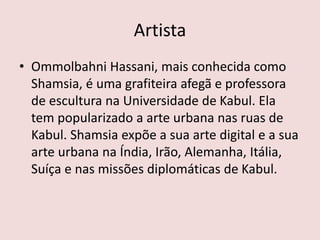 Artista
• Ommolbahni Hassani, mais conhecida como
Shamsia, é uma grafiteira afegã e professora
de escultura na Universidade de Kabul. Ela
tem popularizado a arte urbana nas ruas de
Kabul. Shamsia expõe a sua arte digital e a sua
arte urbana na Índia, Irão, Alemanha, Itália,
Suíça e nas missões diplomáticas de Kabul.
 