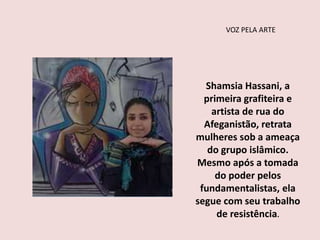 VOZ PELA ARTE
Shamsia Hassani, a
primeira grafiteira e
artista de rua do
Afeganistão, retrata
mulheres sob a ameaça
do grupo islâmico.
Mesmo após a tomada
do poder pelos
fundamentalistas, ela
segue com seu trabalho
de resistência.
 