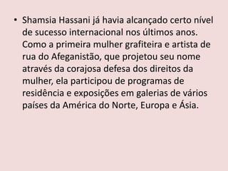 • Shamsia Hassani já havia alcançado certo nível
de sucesso internacional nos últimos anos.
Como a primeira mulher grafiteira e artista de
rua do Afeganistão, que projetou seu nome
através da corajosa defesa dos direitos da
mulher, ela participou de programas de
residência e exposições em galerias de vários
países da América do Norte, Europa e Ásia.
 