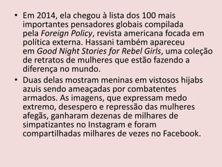 • Em 2014, ela chegou à lista dos 100 mais
importantes pensadores globais compilada
pela Foreign Policy, revista americana focada em
política externa. Hassani também apareceu
em Good Night Stories for Rebel Girls, uma coleção
de retratos de mulheres que estão fazendo a
diferença no mundo.
• Duas delas mostram meninas em vistosos hijabs
azuis sendo ameaçadas por combatentes
armados. As imagens, que expressam medo
extremo, desespero e repressão das mulheres
afegãs, ganharam dezenas de milhares de
simpatizantes no Instagram e foram
compartilhadas milhares de vezes no Facebook.
 