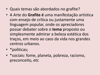 • Quais temas são abordados no grafite?
• A Arte do Grafite é uma manifestação artística
com ensejo de crítica ou justamente uma
linguagem popular, onde os apreciadores
possar debater sobre o tema proposto ou
simplesmente admirar a beleza estética dos
traços, em meio ao caos da vida nos grandes
centros urbanos.
• *politicas;
• *sociais: fome, planeta, pobreza, racismo,
preconceito, etc
 