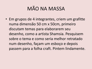 MÃO NA MASSA
• Em grupos de 4 integrantes, criem um grafitte
numa dimensão 50 cm x 50cm, primeiro
discutam temas para elaborarem seu
desenho, como a artista Shamsia. Pesquisem
sobre o tema e como seria melhor retratado
num desenho, façam um esboço e depois
passem para a folha craft. Pintem lindamente.
 