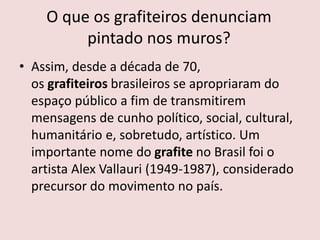 O que os grafiteiros denunciam
pintado nos muros?
• Assim, desde a década de 70,
os grafiteiros brasileiros se apropriaram do
espaço público a fim de transmitirem
mensagens de cunho político, social, cultural,
humanitário e, sobretudo, artístico. Um
importante nome do grafite no Brasil foi o
artista Alex Vallauri (1949-1987), considerado
precursor do movimento no país.
 