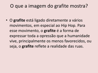 O que a imagem do grafite mostra?
• O grafite está ligado diretamente a vários
movimentos, em especial ao Hip Hop. Para
esse movimento, o grafite é a forma de
expressar toda a opressão que a humanidade
vive, principalmente os menos favorecidos, ou
seja, o grafite reflete a realidade das ruas.
 